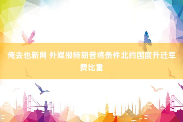 俺去也新网 外媒报特朗普将条件北约国度升迁军费比重