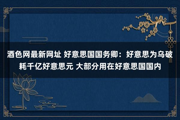 酒色网最新网址 好意思国国务卿：好意思为乌破耗千亿好意思元 大部分用在好意思国国内