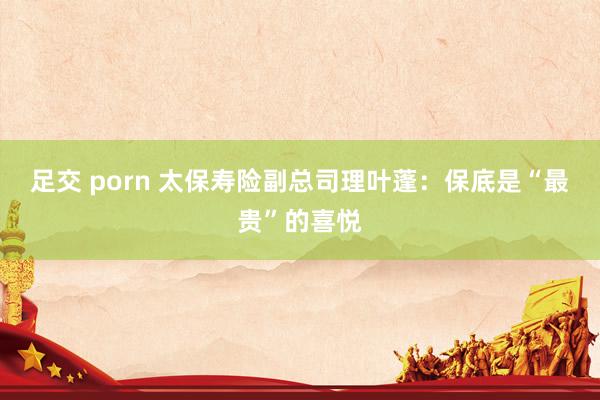 足交 porn 太保寿险副总司理叶蓬：保底是“最贵”的喜悦