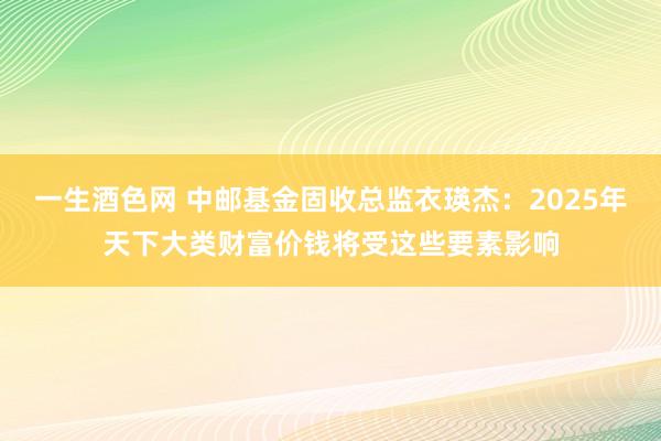 一生酒色网 中邮基金固收总监衣瑛杰：2025年天下大类财富价钱将受这些要素影响
