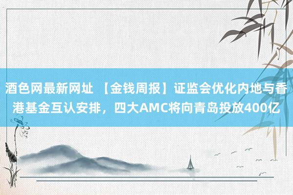 酒色网最新网址 【金钱周报】证监会优化内地与香港基金互认安排，四大AMC将向青岛投放400亿