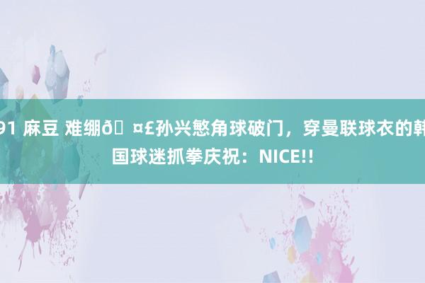 91 麻豆 难绷🤣孙兴慜角球破门，穿曼联球衣的韩国球迷抓拳庆祝：NICE!!