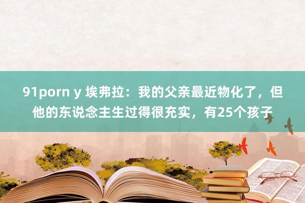 91porn y 埃弗拉：我的父亲最近物化了，但他的东说念主生过得很充实，有25个孩子