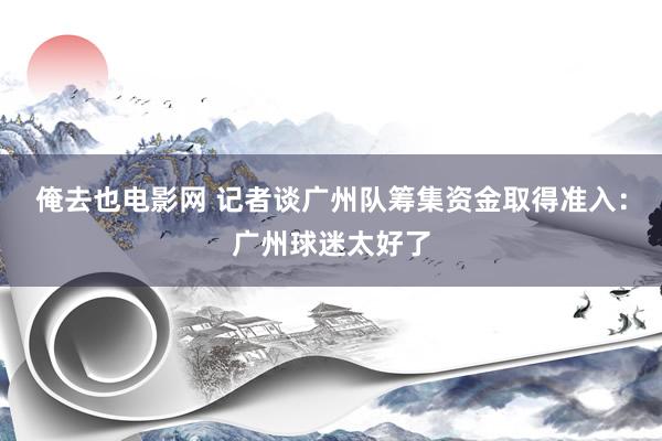 俺去也电影网 记者谈广州队筹集资金取得准入：广州球迷太好了