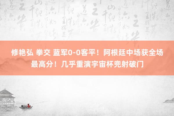 修艳弘 拳交 蓝军0-0客平！阿根廷中场获全场最高分！几乎重演宇宙杯兜射破门