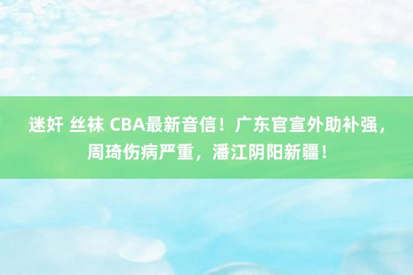 迷奸 丝袜 CBA最新音信！广东官宣外助补强，周琦伤病严重，潘江阴阳新疆！