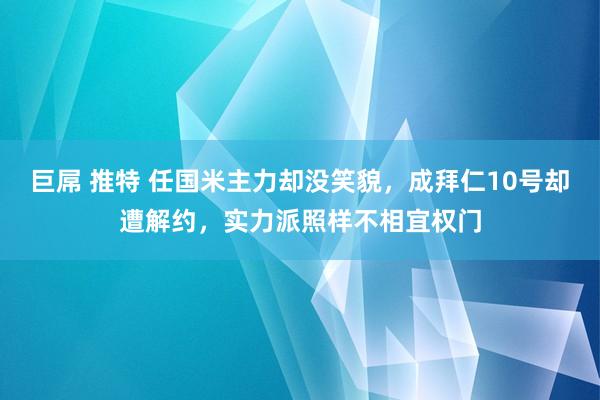 巨屌 推特 任国米主力却没笑貌，成拜仁10号却遭解约，实力派照样不相宜权门
