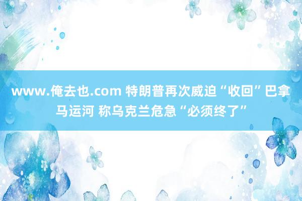 www.俺去也.com 特朗普再次威迫“收回”巴拿马运河 称乌克兰危急“必须终了”