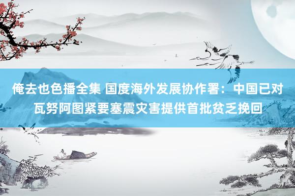 俺去也色播全集 国度海外发展协作署：中国已对瓦努阿图紧要塞震灾害提供首批贫乏挽回