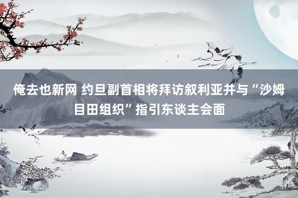 俺去也新网 约旦副首相将拜访叙利亚并与“沙姆目田组织”指引东谈主会面