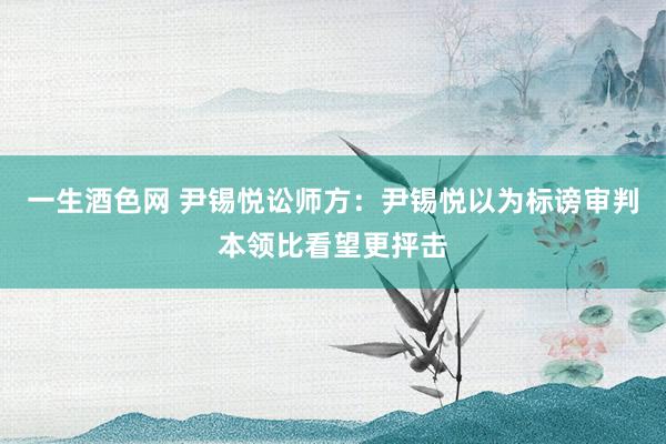 一生酒色网 尹锡悦讼师方：尹锡悦以为标谤审判本领比看望更抨击