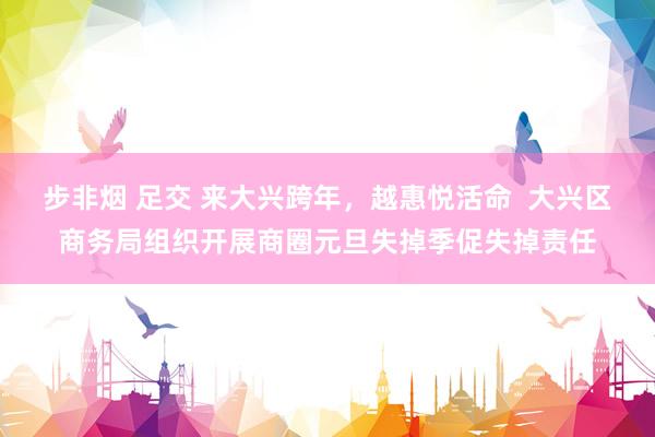 步非烟 足交 来大兴跨年，越惠悦活命  大兴区商务局组织开展商圈元旦失掉季促失掉责任