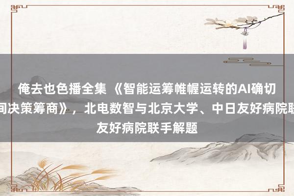 俺去也色播全集 《智能运筹帷幄运转的AI确切数据空间决策筹商》，北电数智与北京大学、中日友好病院联手解题