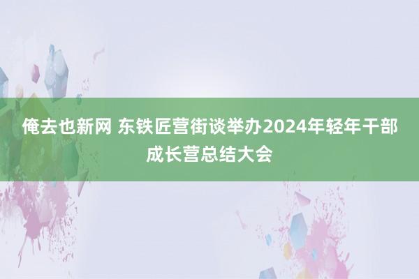 俺去也新网 东铁匠营街谈举办2024年轻年干部成长营总结大会