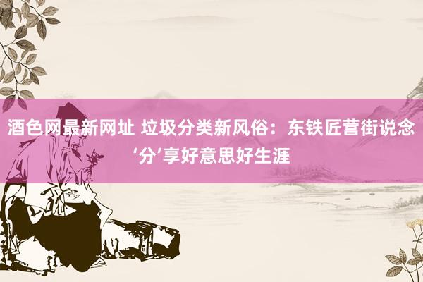 酒色网最新网址 垃圾分类新风俗：东铁匠营街说念‘分’享好意思好生涯
