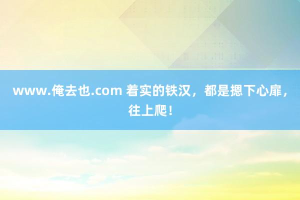 www.俺去也.com 着实的铁汉，都是摁下心扉，往上爬！