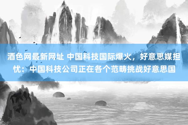 酒色网最新网址 中国科技国际爆火，好意思媒担忧：中国科技公司正在各个范畴挑战好意思国