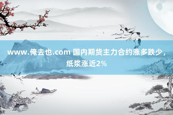 www.俺去也.com 国内期货主力合约涨多跌少，纸浆涨近2%
