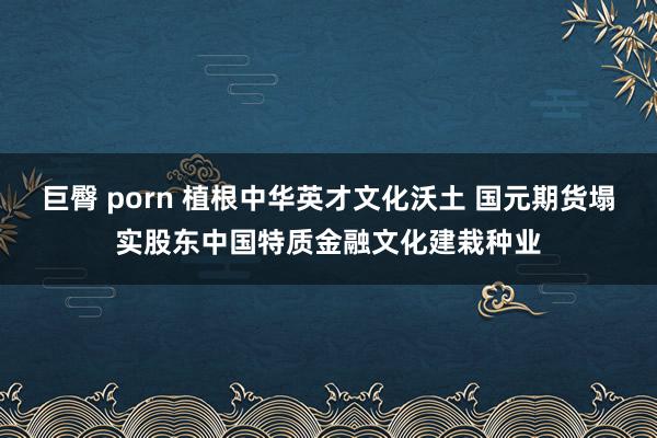 巨臀 porn 植根中华英才文化沃土 国元期货塌实股东中国特质金融文化建栽种业