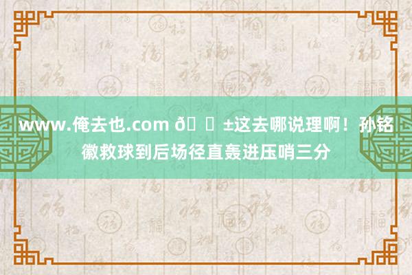 www.俺去也.com 😱这去哪说理啊！孙铭徽救球到后场径直轰进压哨三分