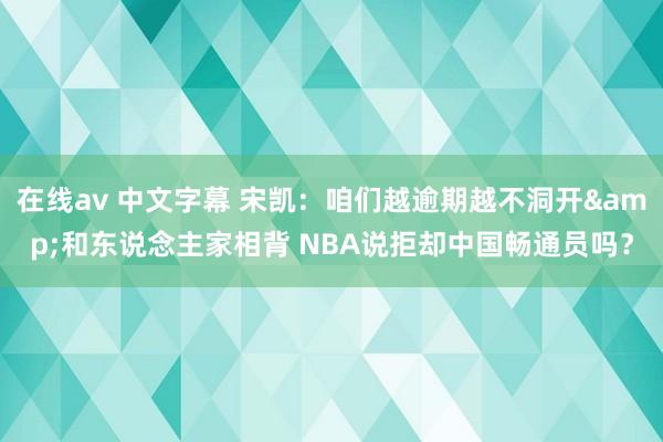 在线av 中文字幕 宋凯：咱们越逾期越不洞开&和东说念主家相背 NBA说拒却中国畅通员吗？