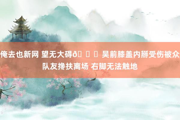 俺去也新网 望无大碍🙏吴前膝盖内掰受伤被众队友搀扶离场 右脚无法触地