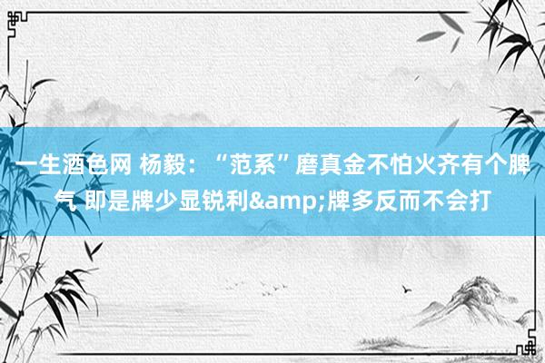 一生酒色网 杨毅：“范系”磨真金不怕火齐有个脾气 即是牌少显锐利&牌多反而不会打
