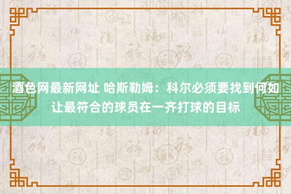 酒色网最新网址 哈斯勒姆：科尔必须要找到何如让最符合的球员在一齐打球的目标