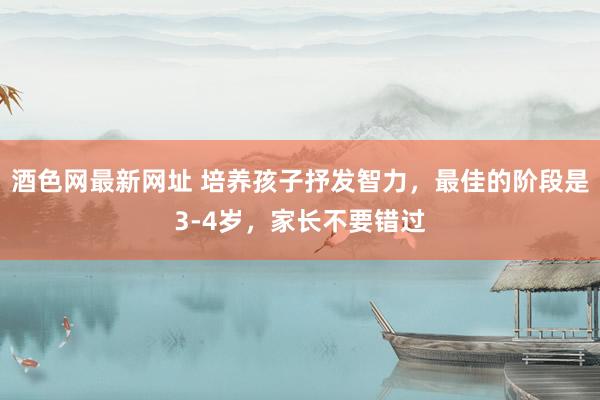 酒色网最新网址 培养孩子抒发智力，最佳的阶段是3-4岁，家长不要错过