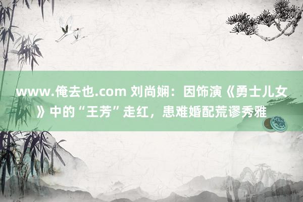 www.俺去也.com 刘尚娴：因饰演《勇士儿女》中的“王芳”走红，患难婚配荒谬秀雅