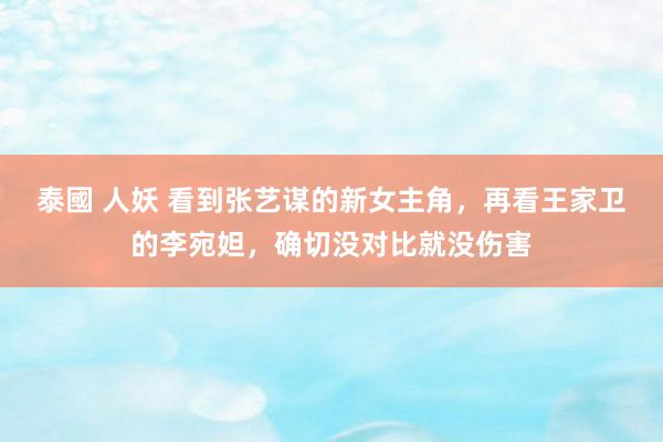 泰國 人妖 看到张艺谋的新女主角，再看王家卫的李宛妲，确切没对比就没伤害