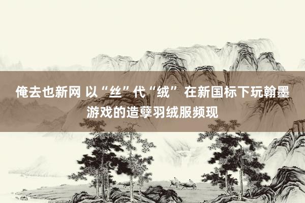 俺去也新网 以“丝”代“绒” 在新国标下玩翰墨游戏的造孽羽绒服频现