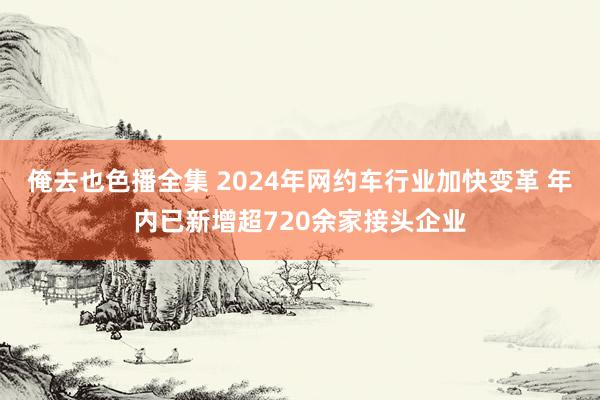 俺去也色播全集 2024年网约车行业加快变革 年内已新增超720余家接头企业