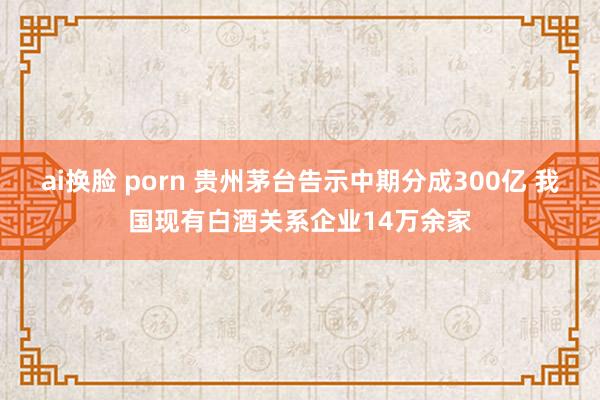 ai换脸 porn 贵州茅台告示中期分成300亿 我国现有白酒关系企业14万余家