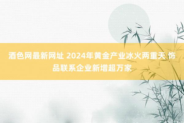 酒色网最新网址 2024年黄金产业冰火两重天 饰品联系企业新增超万家