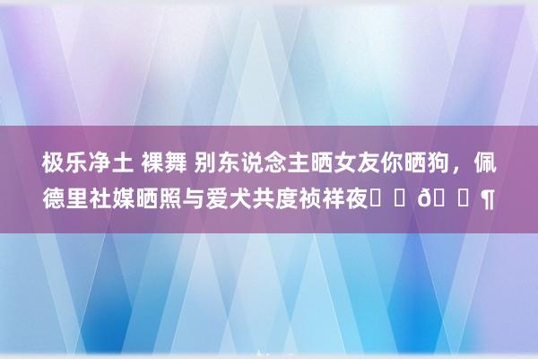 极乐净土 裸舞 别东说念主晒女友你晒狗，佩德里社媒晒照与爱犬共度祯祥夜❤️🐶
