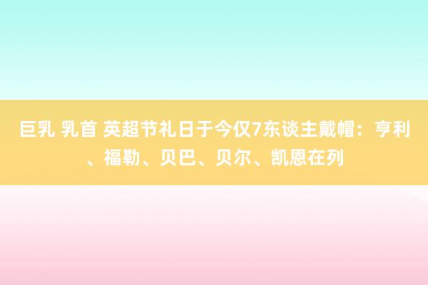 巨乳 乳首 英超节礼日于今仅7东谈主戴帽：亨利、福勒、贝巴、贝尔、凯恩在列