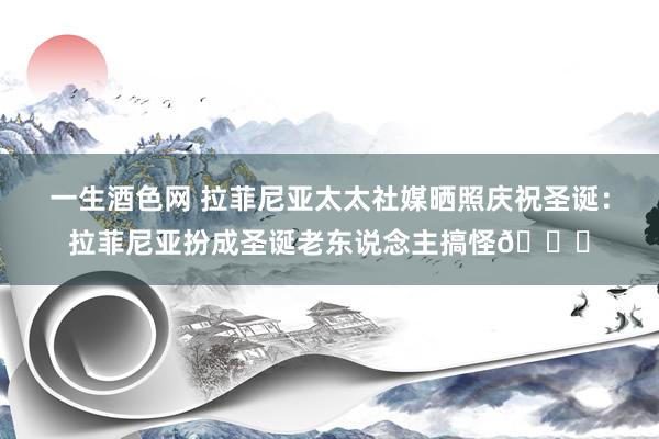 一生酒色网 拉菲尼亚太太社媒晒照庆祝圣诞：拉菲尼亚扮成圣诞老东说念主搞怪🎅