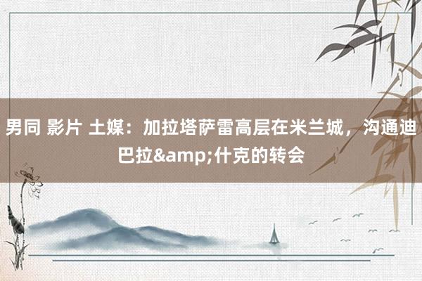 男同 影片 土媒：加拉塔萨雷高层在米兰城，沟通迪巴拉&什克的转会