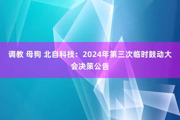 调教 母狗 北自科技：2024年第三次临时鼓动大会决策公告