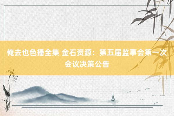 俺去也色播全集 金石资源：第五届监事会第一次会议决策公告
