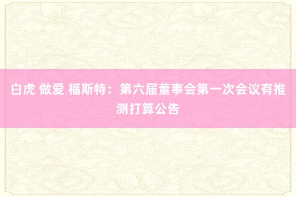 白虎 做爱 福斯特：第六届董事会第一次会议有推测打算公告