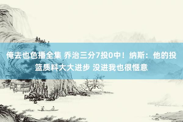 俺去也色播全集 乔治三分7投0中！纳斯：他的投篮质料大大进步 没进我也很惬意