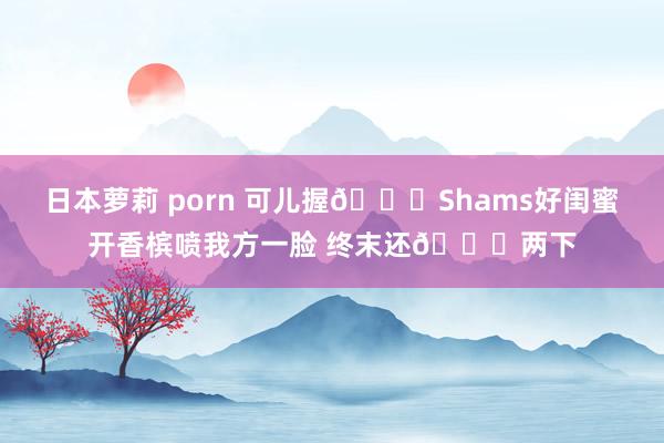 日本萝莉 porn 可儿握🙈Shams好闺蜜开香槟喷我方一脸 终末还👅两下