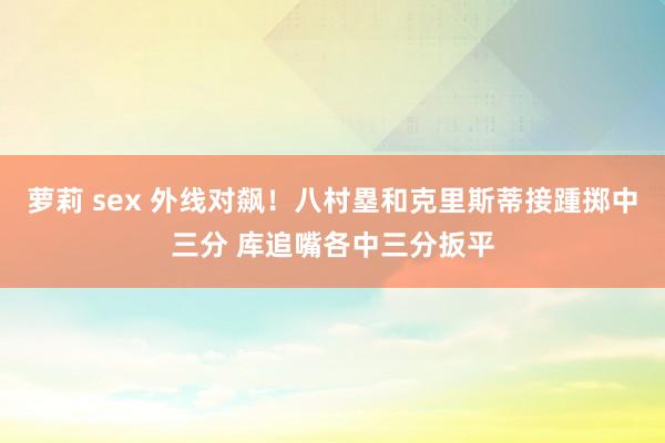 萝莉 sex 外线对飙！八村塁和克里斯蒂接踵掷中三分 库追嘴各中三分扳平
