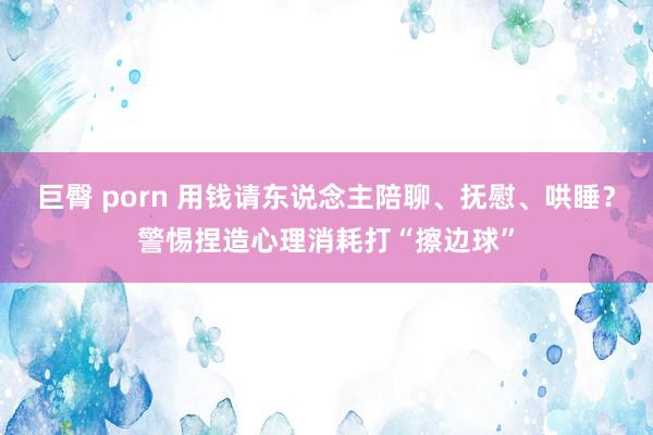 巨臀 porn 用钱请东说念主陪聊、抚慰、哄睡？警惕捏造心理消耗打“擦边球”