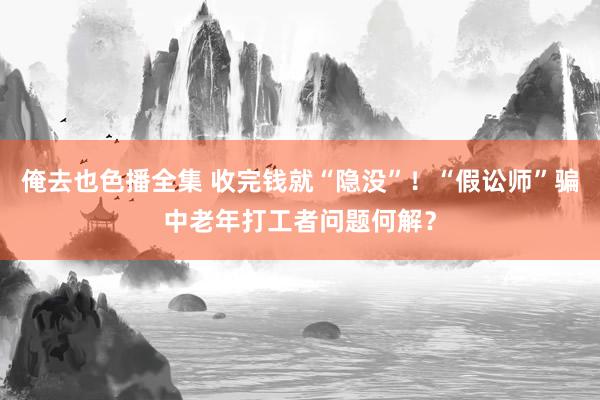 俺去也色播全集 收完钱就“隐没”！“假讼师”骗中老年打工者问题何解？