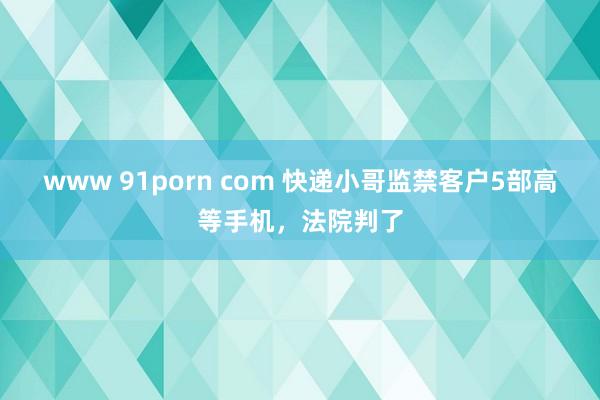 www 91porn com 快递小哥监禁客户5部高等手机，法院判了
