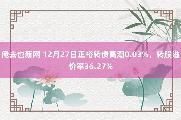 俺去也新网 12月27日正裕转债高潮0.03%，转股溢价率36.27%