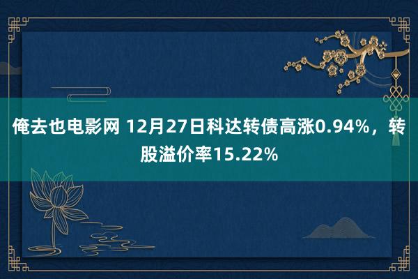 俺去也电影网 12月27日科达转债高涨0.94%，转股溢价率15.22%